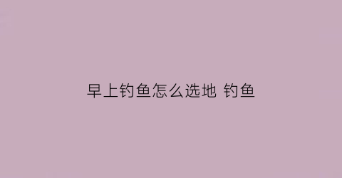 早上钓鱼怎么选地钓鱼(早上钓鱼钓哪个方向)